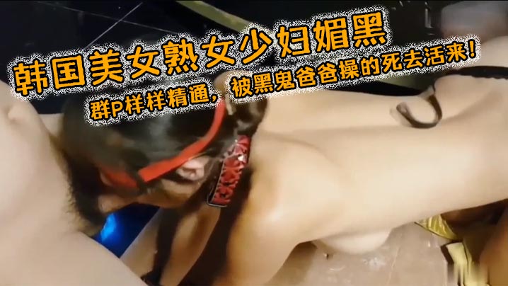 韩国美女熟女少妇媚黑3穴露出群P样样精通被黑鬼爸爸操的死去活来