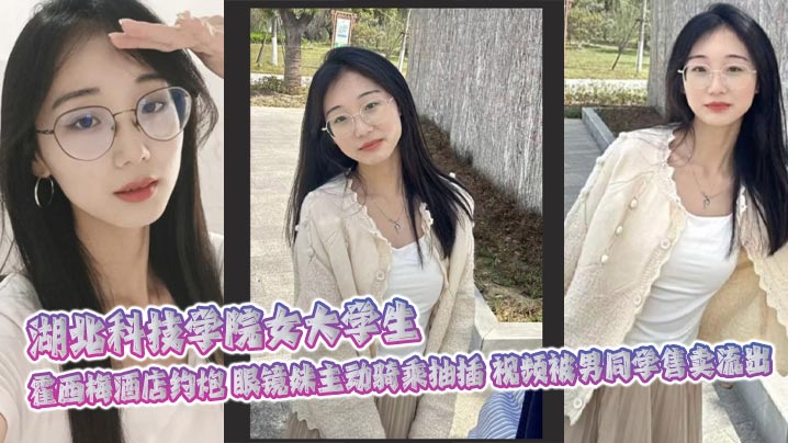 湖北科技学院女大学生 霍西梅酒店约炮 眼镜妹主动骑乘抽插 视频被男同学售卖流出