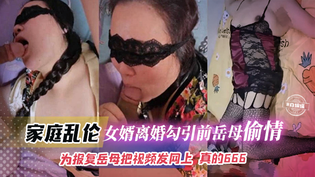 家庭乱伦-女婿离婚勾引前岳母偷情，为了报复岳母把视频发网上真的666