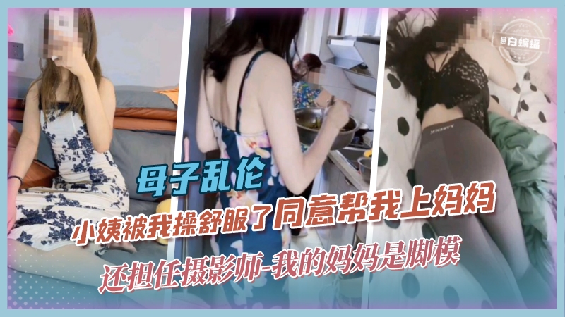 母子乱伦-小姨被我操舒服了同意帮我上妈妈，还担任摄影师-我的妈妈是脚模