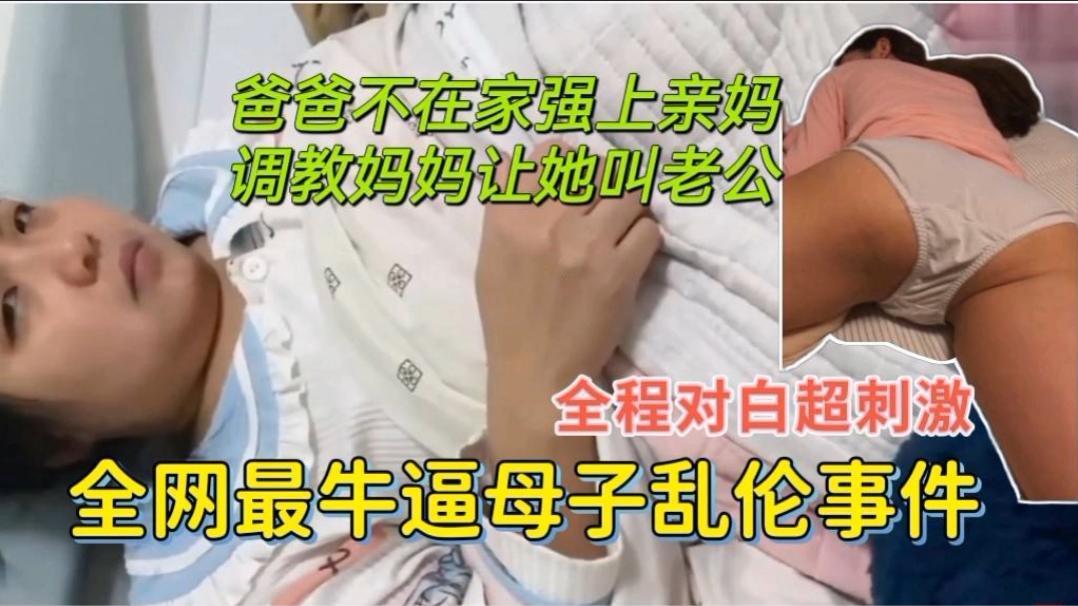 全网最牛逼母子乱伦，爸爸不在家强上亲妈，调教妈妈让她叫老公